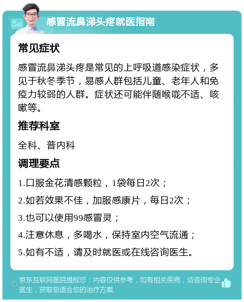 感冒流鼻涕头疼就医指南 常见症状 感冒流鼻涕头疼是常见的上呼吸道感染症状，多见于秋冬季节，易感人群包括儿童、老年人和免疫力较弱的人群。症状还可能伴随喉咙不适、咳嗽等。 推荐科室 全科、普内科 调理要点 1.口服金花清感颗粒，1袋每日2次； 2.如若效果不佳，加服感康片，每日2次； 3.也可以使用99感冒灵； 4.注意休息，多喝水，保持室内空气流通； 5.如有不适，请及时就医或在线咨询医生。