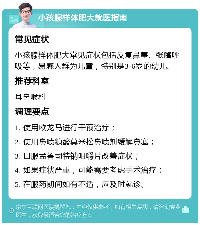 小孩腺样体肥大就医指南 常见症状 小孩腺样体肥大常见症状包括反复鼻塞、张嘴呼吸等，易感人群为儿童，特别是3-6岁的幼儿。 推荐科室 耳鼻喉科 调理要点 1. 使用欧龙马进行干预治疗； 2. 使用鼻喷糠酸莫米松鼻喷剂缓解鼻塞； 3. 口服孟鲁司特钠咀嚼片改善症状； 4. 如果症状严重，可能需要考虑手术治疗； 5. 在服药期间如有不适，应及时就诊。