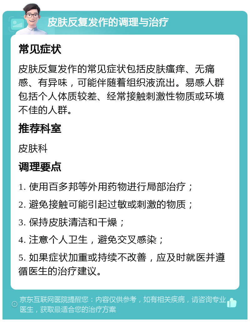 皮肤反复发作的调理与治疗 常见症状 皮肤反复发作的常见症状包括皮肤瘙痒、无痛感、有异味，可能伴随着组织液流出。易感人群包括个人体质较差、经常接触刺激性物质或环境不佳的人群。 推荐科室 皮肤科 调理要点 1. 使用百多邦等外用药物进行局部治疗； 2. 避免接触可能引起过敏或刺激的物质； 3. 保持皮肤清洁和干燥； 4. 注意个人卫生，避免交叉感染； 5. 如果症状加重或持续不改善，应及时就医并遵循医生的治疗建议。