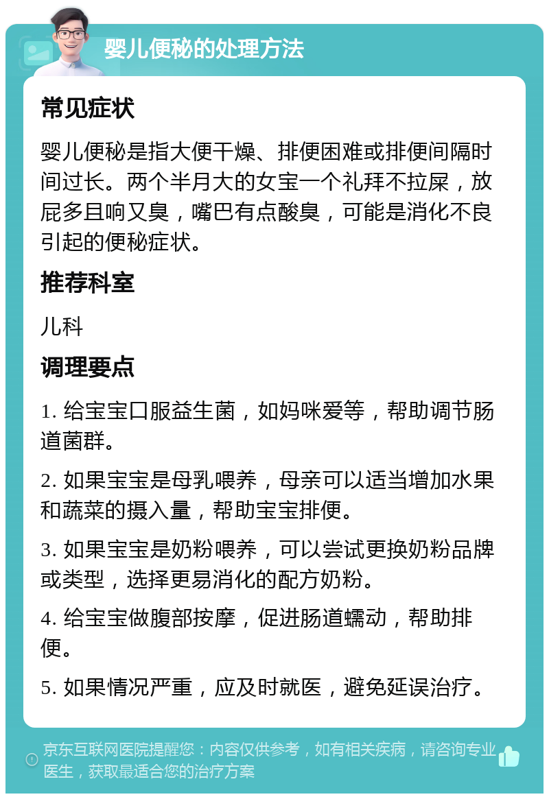 婴儿便秘的处理方法 常见症状 婴儿便秘是指大便干燥、排便困难或排便间隔时间过长。两个半月大的女宝一个礼拜不拉屎，放屁多且响又臭，嘴巴有点酸臭，可能是消化不良引起的便秘症状。 推荐科室 儿科 调理要点 1. 给宝宝口服益生菌，如妈咪爱等，帮助调节肠道菌群。 2. 如果宝宝是母乳喂养，母亲可以适当增加水果和蔬菜的摄入量，帮助宝宝排便。 3. 如果宝宝是奶粉喂养，可以尝试更换奶粉品牌或类型，选择更易消化的配方奶粉。 4. 给宝宝做腹部按摩，促进肠道蠕动，帮助排便。 5. 如果情况严重，应及时就医，避免延误治疗。