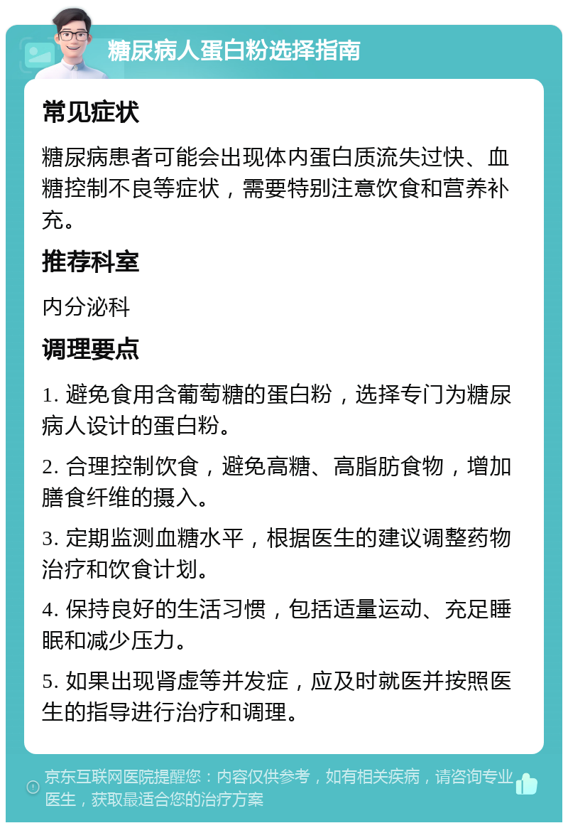 糖尿病人蛋白粉选择指南 常见症状 糖尿病患者可能会出现体内蛋白质流失过快、血糖控制不良等症状，需要特别注意饮食和营养补充。 推荐科室 内分泌科 调理要点 1. 避免食用含葡萄糖的蛋白粉，选择专门为糖尿病人设计的蛋白粉。 2. 合理控制饮食，避免高糖、高脂肪食物，增加膳食纤维的摄入。 3. 定期监测血糖水平，根据医生的建议调整药物治疗和饮食计划。 4. 保持良好的生活习惯，包括适量运动、充足睡眠和减少压力。 5. 如果出现肾虚等并发症，应及时就医并按照医生的指导进行治疗和调理。