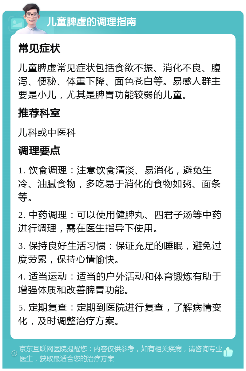 儿童脾虚的调理指南 常见症状 儿童脾虚常见症状包括食欲不振、消化不良、腹泻、便秘、体重下降、面色苍白等。易感人群主要是小儿，尤其是脾胃功能较弱的儿童。 推荐科室 儿科或中医科 调理要点 1. 饮食调理：注意饮食清淡、易消化，避免生冷、油腻食物，多吃易于消化的食物如粥、面条等。 2. 中药调理：可以使用健脾丸、四君子汤等中药进行调理，需在医生指导下使用。 3. 保持良好生活习惯：保证充足的睡眠，避免过度劳累，保持心情愉快。 4. 适当运动：适当的户外活动和体育锻炼有助于增强体质和改善脾胃功能。 5. 定期复查：定期到医院进行复查，了解病情变化，及时调整治疗方案。