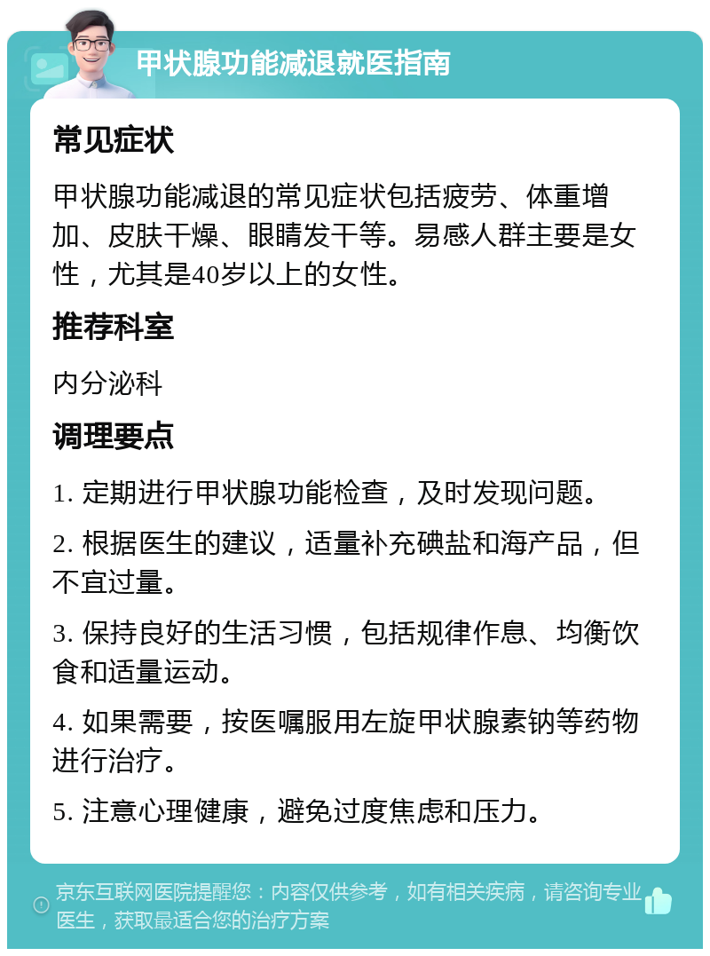 甲状腺功能减退就医指南 常见症状 甲状腺功能减退的常见症状包括疲劳、体重增加、皮肤干燥、眼睛发干等。易感人群主要是女性，尤其是40岁以上的女性。 推荐科室 内分泌科 调理要点 1. 定期进行甲状腺功能检查，及时发现问题。 2. 根据医生的建议，适量补充碘盐和海产品，但不宜过量。 3. 保持良好的生活习惯，包括规律作息、均衡饮食和适量运动。 4. 如果需要，按医嘱服用左旋甲状腺素钠等药物进行治疗。 5. 注意心理健康，避免过度焦虑和压力。