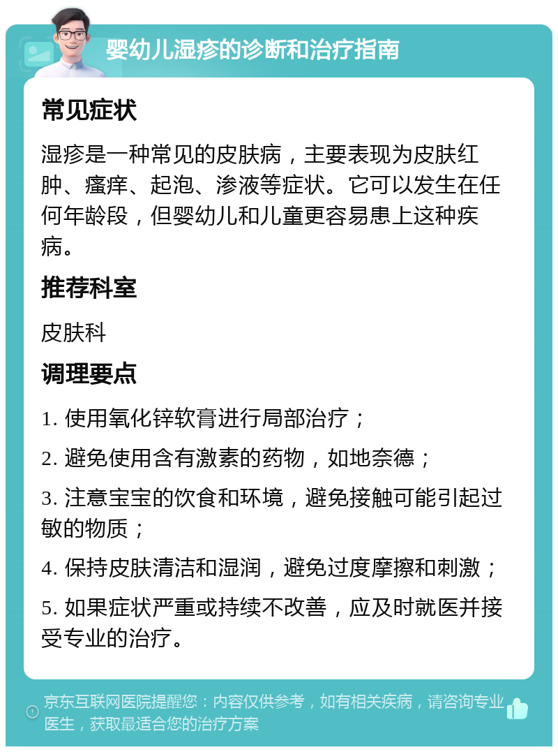 婴幼儿湿疹的诊断和治疗指南 常见症状 湿疹是一种常见的皮肤病，主要表现为皮肤红肿、瘙痒、起泡、渗液等症状。它可以发生在任何年龄段，但婴幼儿和儿童更容易患上这种疾病。 推荐科室 皮肤科 调理要点 1. 使用氧化锌软膏进行局部治疗； 2. 避免使用含有激素的药物，如地奈德； 3. 注意宝宝的饮食和环境，避免接触可能引起过敏的物质； 4. 保持皮肤清洁和湿润，避免过度摩擦和刺激； 5. 如果症状严重或持续不改善，应及时就医并接受专业的治疗。