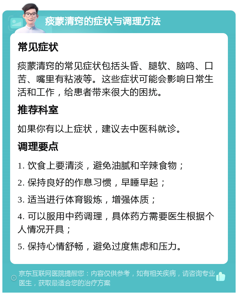 痰蒙清窍的症状与调理方法 常见症状 痰蒙清窍的常见症状包括头昏、腿软、脑鸣、口苦、嘴里有粘液等。这些症状可能会影响日常生活和工作，给患者带来很大的困扰。 推荐科室 如果你有以上症状，建议去中医科就诊。 调理要点 1. 饮食上要清淡，避免油腻和辛辣食物； 2. 保持良好的作息习惯，早睡早起； 3. 适当进行体育锻炼，增强体质； 4. 可以服用中药调理，具体药方需要医生根据个人情况开具； 5. 保持心情舒畅，避免过度焦虑和压力。