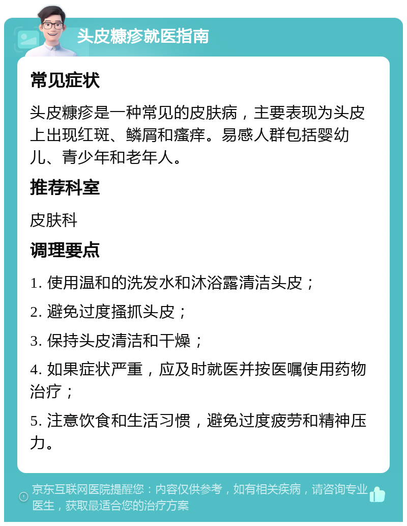 头皮糠疹就医指南 常见症状 头皮糠疹是一种常见的皮肤病，主要表现为头皮上出现红斑、鳞屑和瘙痒。易感人群包括婴幼儿、青少年和老年人。 推荐科室 皮肤科 调理要点 1. 使用温和的洗发水和沐浴露清洁头皮； 2. 避免过度搔抓头皮； 3. 保持头皮清洁和干燥； 4. 如果症状严重，应及时就医并按医嘱使用药物治疗； 5. 注意饮食和生活习惯，避免过度疲劳和精神压力。