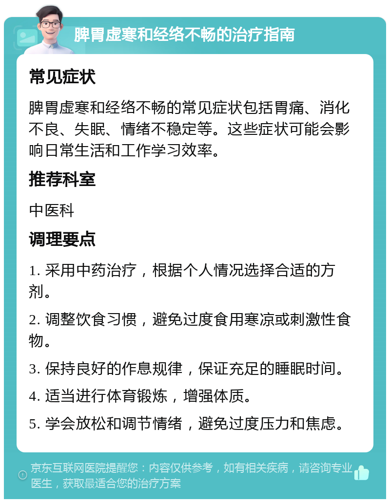 脾胃虚寒和经络不畅的治疗指南 常见症状 脾胃虚寒和经络不畅的常见症状包括胃痛、消化不良、失眠、情绪不稳定等。这些症状可能会影响日常生活和工作学习效率。 推荐科室 中医科 调理要点 1. 采用中药治疗，根据个人情况选择合适的方剂。 2. 调整饮食习惯，避免过度食用寒凉或刺激性食物。 3. 保持良好的作息规律，保证充足的睡眠时间。 4. 适当进行体育锻炼，增强体质。 5. 学会放松和调节情绪，避免过度压力和焦虑。