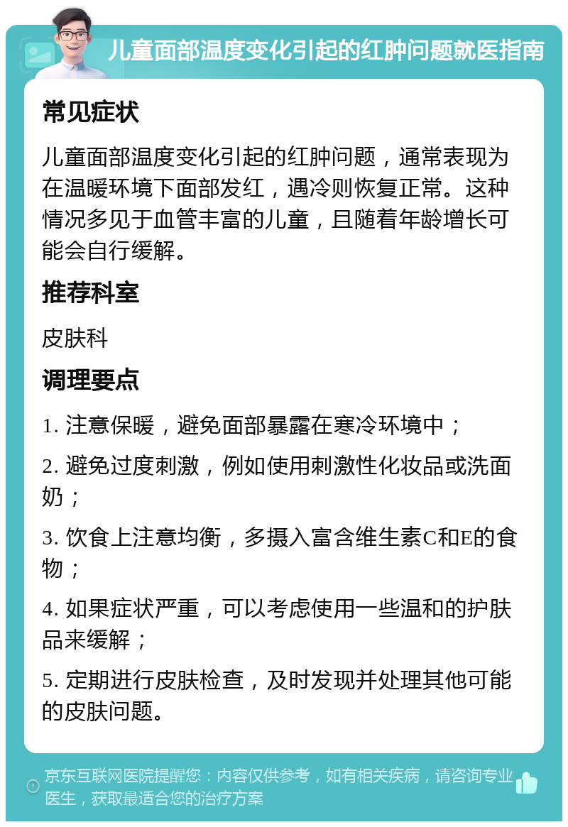 儿童面部温度变化引起的红肿问题就医指南 常见症状 儿童面部温度变化引起的红肿问题，通常表现为在温暖环境下面部发红，遇冷则恢复正常。这种情况多见于血管丰富的儿童，且随着年龄增长可能会自行缓解。 推荐科室 皮肤科 调理要点 1. 注意保暖，避免面部暴露在寒冷环境中； 2. 避免过度刺激，例如使用刺激性化妆品或洗面奶； 3. 饮食上注意均衡，多摄入富含维生素C和E的食物； 4. 如果症状严重，可以考虑使用一些温和的护肤品来缓解； 5. 定期进行皮肤检查，及时发现并处理其他可能的皮肤问题。