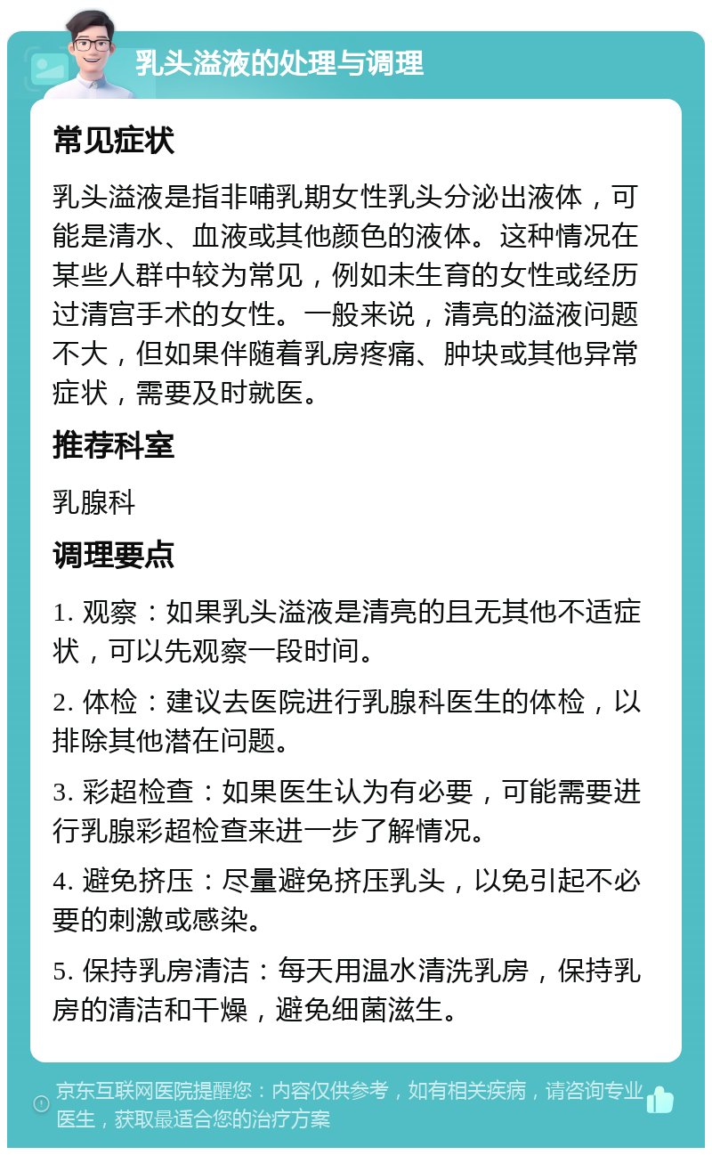 乳头溢液的处理与调理 常见症状 乳头溢液是指非哺乳期女性乳头分泌出液体，可能是清水、血液或其他颜色的液体。这种情况在某些人群中较为常见，例如未生育的女性或经历过清宫手术的女性。一般来说，清亮的溢液问题不大，但如果伴随着乳房疼痛、肿块或其他异常症状，需要及时就医。 推荐科室 乳腺科 调理要点 1. 观察：如果乳头溢液是清亮的且无其他不适症状，可以先观察一段时间。 2. 体检：建议去医院进行乳腺科医生的体检，以排除其他潜在问题。 3. 彩超检查：如果医生认为有必要，可能需要进行乳腺彩超检查来进一步了解情况。 4. 避免挤压：尽量避免挤压乳头，以免引起不必要的刺激或感染。 5. 保持乳房清洁：每天用温水清洗乳房，保持乳房的清洁和干燥，避免细菌滋生。