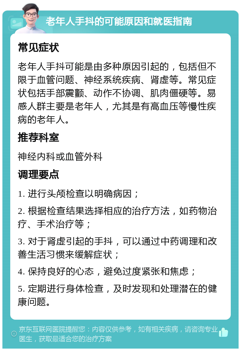 老年人手抖的可能原因和就医指南 常见症状 老年人手抖可能是由多种原因引起的，包括但不限于血管问题、神经系统疾病、肾虚等。常见症状包括手部震颤、动作不协调、肌肉僵硬等。易感人群主要是老年人，尤其是有高血压等慢性疾病的老年人。 推荐科室 神经内科或血管外科 调理要点 1. 进行头颅检查以明确病因； 2. 根据检查结果选择相应的治疗方法，如药物治疗、手术治疗等； 3. 对于肾虚引起的手抖，可以通过中药调理和改善生活习惯来缓解症状； 4. 保持良好的心态，避免过度紧张和焦虑； 5. 定期进行身体检查，及时发现和处理潜在的健康问题。