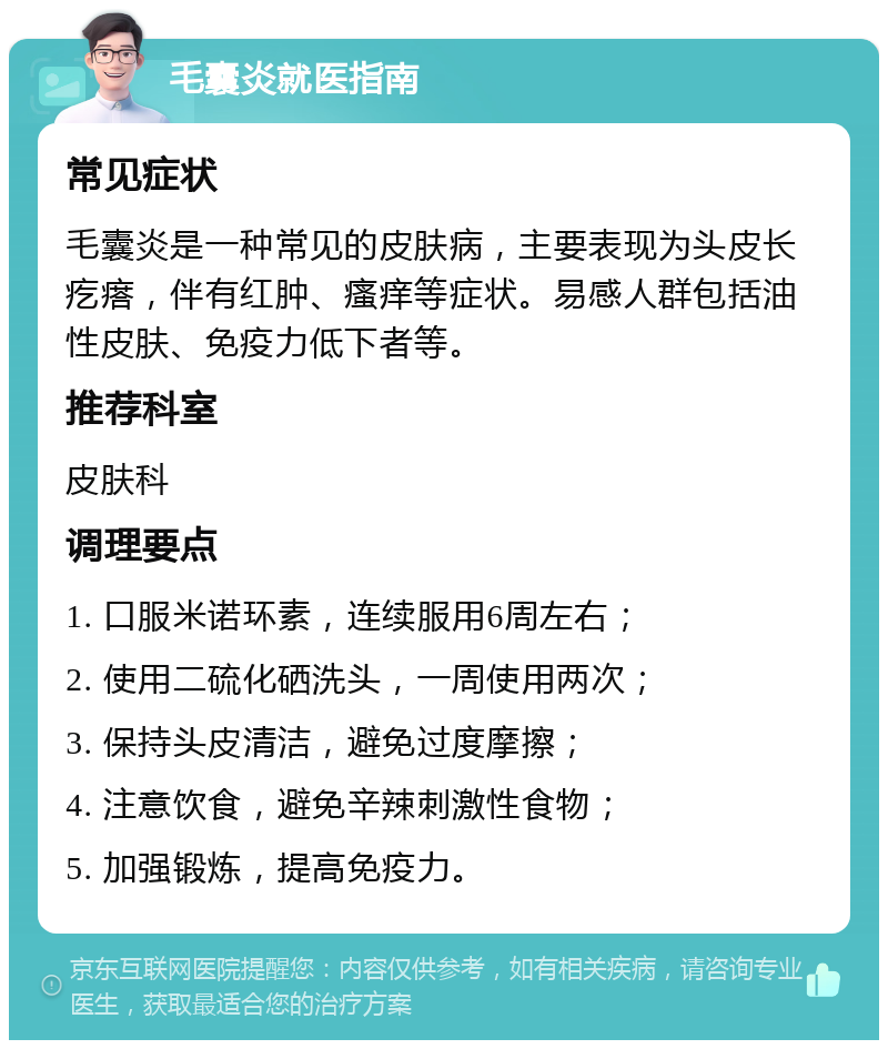 毛囊炎就医指南 常见症状 毛囊炎是一种常见的皮肤病，主要表现为头皮长疙瘩，伴有红肿、瘙痒等症状。易感人群包括油性皮肤、免疫力低下者等。 推荐科室 皮肤科 调理要点 1. 口服米诺环素，连续服用6周左右； 2. 使用二硫化硒洗头，一周使用两次； 3. 保持头皮清洁，避免过度摩擦； 4. 注意饮食，避免辛辣刺激性食物； 5. 加强锻炼，提高免疫力。