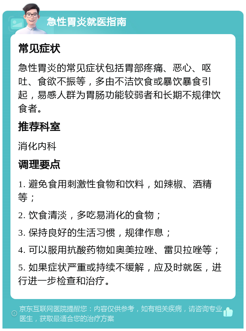 急性胃炎就医指南 常见症状 急性胃炎的常见症状包括胃部疼痛、恶心、呕吐、食欲不振等，多由不洁饮食或暴饮暴食引起，易感人群为胃肠功能较弱者和长期不规律饮食者。 推荐科室 消化内科 调理要点 1. 避免食用刺激性食物和饮料，如辣椒、酒精等； 2. 饮食清淡，多吃易消化的食物； 3. 保持良好的生活习惯，规律作息； 4. 可以服用抗酸药物如奥美拉唑、雷贝拉唑等； 5. 如果症状严重或持续不缓解，应及时就医，进行进一步检查和治疗。