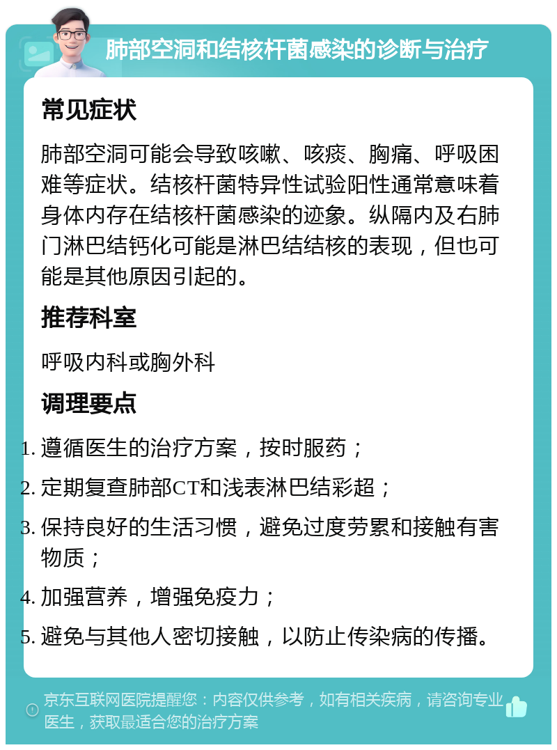 肺部空洞和结核杆菌感染的诊断与治疗 常见症状 肺部空洞可能会导致咳嗽、咳痰、胸痛、呼吸困难等症状。结核杆菌特异性试验阳性通常意味着身体内存在结核杆菌感染的迹象。纵隔内及右肺门淋巴结钙化可能是淋巴结结核的表现，但也可能是其他原因引起的。 推荐科室 呼吸内科或胸外科 调理要点 遵循医生的治疗方案，按时服药； 定期复查肺部CT和浅表淋巴结彩超； 保持良好的生活习惯，避免过度劳累和接触有害物质； 加强营养，增强免疫力； 避免与其他人密切接触，以防止传染病的传播。