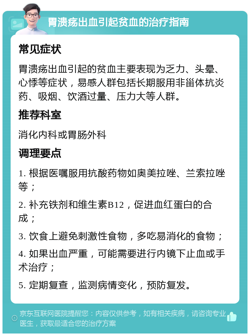 胃溃疡出血引起贫血的治疗指南 常见症状 胃溃疡出血引起的贫血主要表现为乏力、头晕、心悸等症状，易感人群包括长期服用非甾体抗炎药、吸烟、饮酒过量、压力大等人群。 推荐科室 消化内科或胃肠外科 调理要点 1. 根据医嘱服用抗酸药物如奥美拉唑、兰索拉唑等； 2. 补充铁剂和维生素B12，促进血红蛋白的合成； 3. 饮食上避免刺激性食物，多吃易消化的食物； 4. 如果出血严重，可能需要进行内镜下止血或手术治疗； 5. 定期复查，监测病情变化，预防复发。