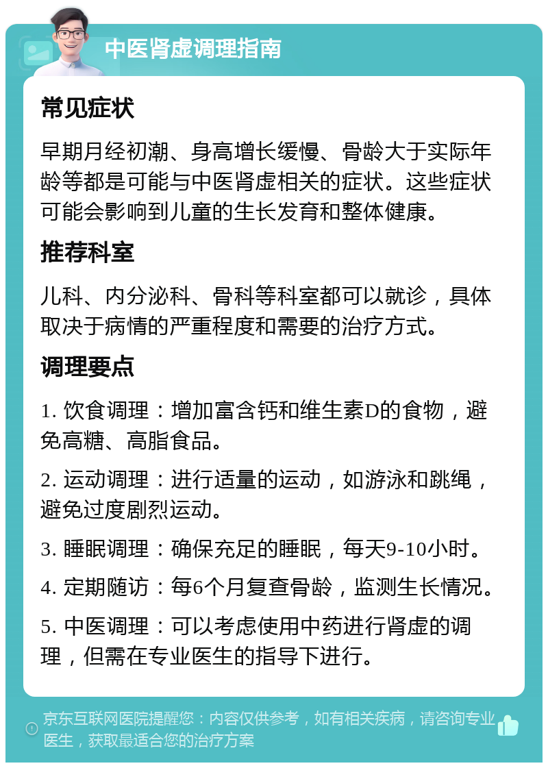 中医肾虚调理指南 常见症状 早期月经初潮、身高增长缓慢、骨龄大于实际年龄等都是可能与中医肾虚相关的症状。这些症状可能会影响到儿童的生长发育和整体健康。 推荐科室 儿科、内分泌科、骨科等科室都可以就诊，具体取决于病情的严重程度和需要的治疗方式。 调理要点 1. 饮食调理：增加富含钙和维生素D的食物，避免高糖、高脂食品。 2. 运动调理：进行适量的运动，如游泳和跳绳，避免过度剧烈运动。 3. 睡眠调理：确保充足的睡眠，每天9-10小时。 4. 定期随访：每6个月复查骨龄，监测生长情况。 5. 中医调理：可以考虑使用中药进行肾虚的调理，但需在专业医生的指导下进行。