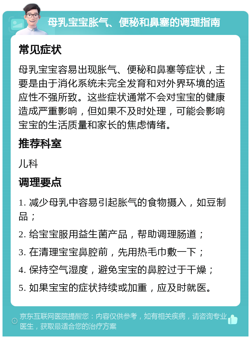 母乳宝宝胀气、便秘和鼻塞的调理指南 常见症状 母乳宝宝容易出现胀气、便秘和鼻塞等症状，主要是由于消化系统未完全发育和对外界环境的适应性不强所致。这些症状通常不会对宝宝的健康造成严重影响，但如果不及时处理，可能会影响宝宝的生活质量和家长的焦虑情绪。 推荐科室 儿科 调理要点 1. 减少母乳中容易引起胀气的食物摄入，如豆制品； 2. 给宝宝服用益生菌产品，帮助调理肠道； 3. 在清理宝宝鼻腔前，先用热毛巾敷一下； 4. 保持空气湿度，避免宝宝的鼻腔过于干燥； 5. 如果宝宝的症状持续或加重，应及时就医。