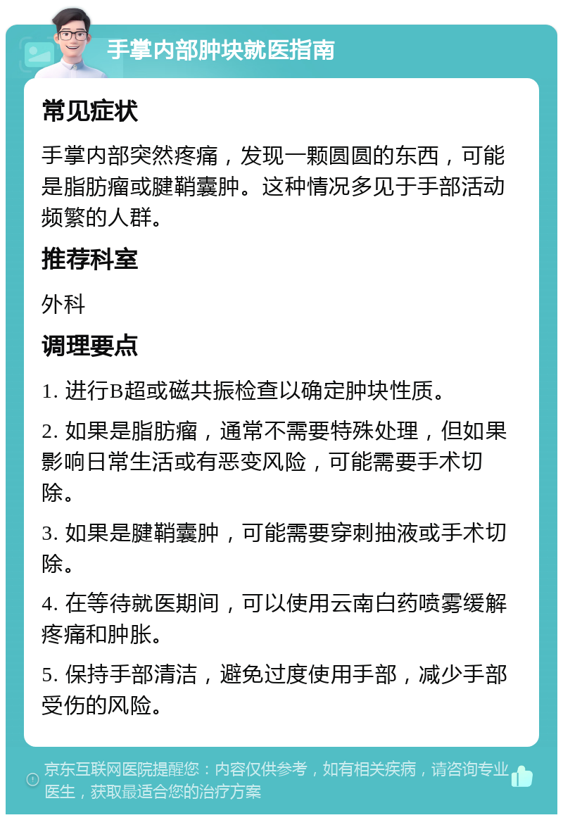 手掌内部肿块就医指南 常见症状 手掌内部突然疼痛，发现一颗圆圆的东西，可能是脂肪瘤或腱鞘囊肿。这种情况多见于手部活动频繁的人群。 推荐科室 外科 调理要点 1. 进行B超或磁共振检查以确定肿块性质。 2. 如果是脂肪瘤，通常不需要特殊处理，但如果影响日常生活或有恶变风险，可能需要手术切除。 3. 如果是腱鞘囊肿，可能需要穿刺抽液或手术切除。 4. 在等待就医期间，可以使用云南白药喷雾缓解疼痛和肿胀。 5. 保持手部清洁，避免过度使用手部，减少手部受伤的风险。