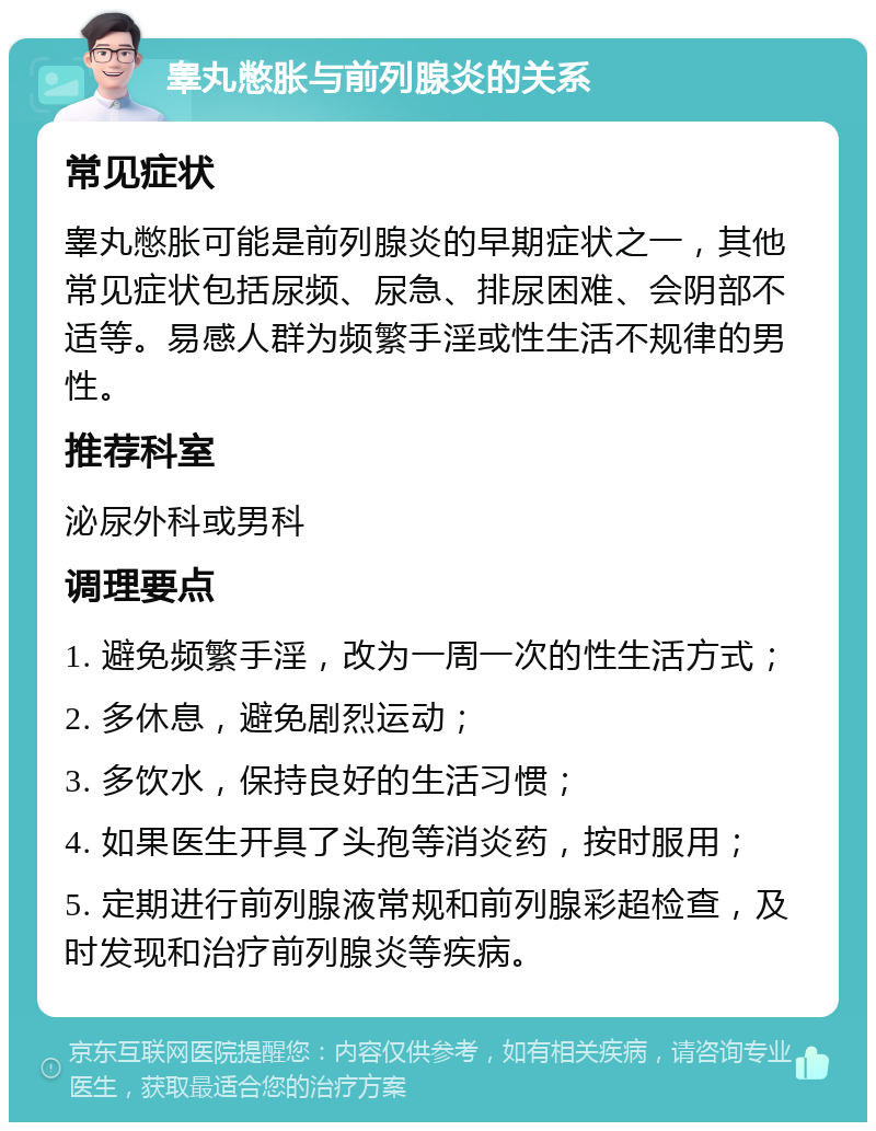 睾丸憋胀与前列腺炎的关系 常见症状 睾丸憋胀可能是前列腺炎的早期症状之一，其他常见症状包括尿频、尿急、排尿困难、会阴部不适等。易感人群为频繁手淫或性生活不规律的男性。 推荐科室 泌尿外科或男科 调理要点 1. 避免频繁手淫，改为一周一次的性生活方式； 2. 多休息，避免剧烈运动； 3. 多饮水，保持良好的生活习惯； 4. 如果医生开具了头孢等消炎药，按时服用； 5. 定期进行前列腺液常规和前列腺彩超检查，及时发现和治疗前列腺炎等疾病。