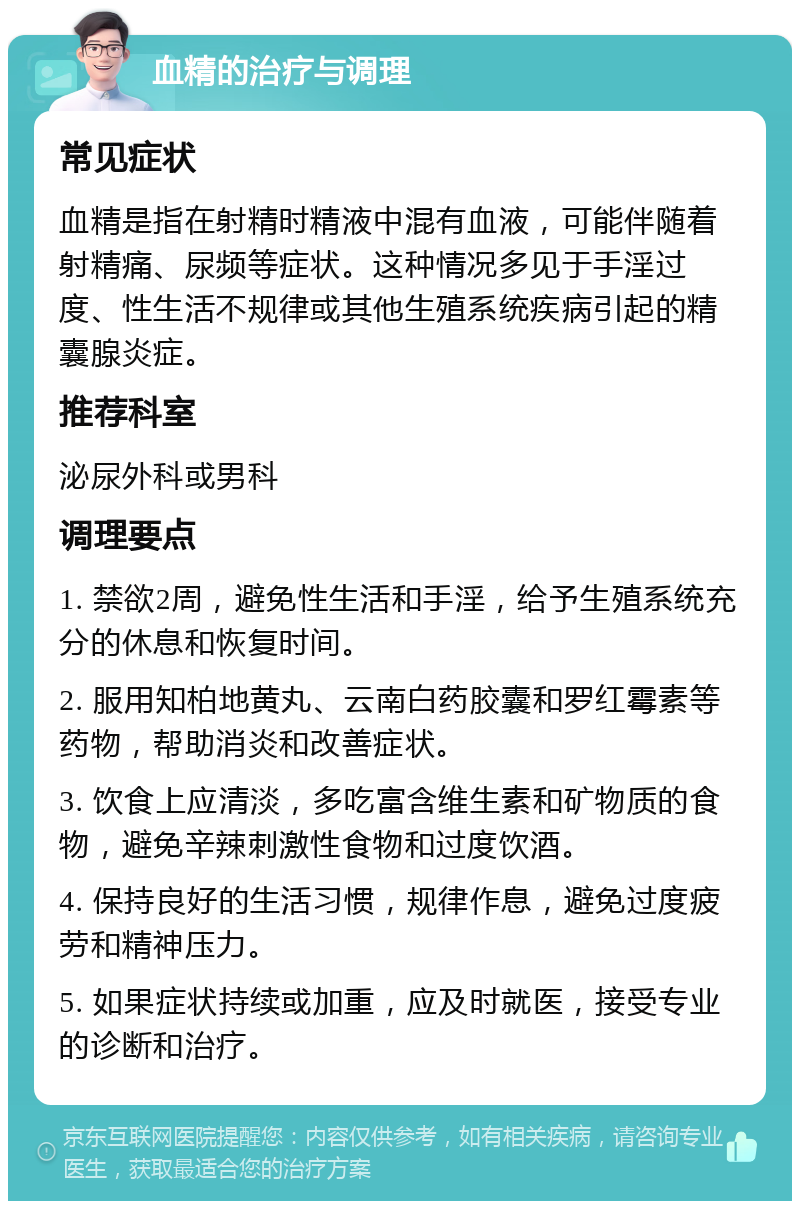 血精的治疗与调理 常见症状 血精是指在射精时精液中混有血液，可能伴随着射精痛、尿频等症状。这种情况多见于手淫过度、性生活不规律或其他生殖系统疾病引起的精囊腺炎症。 推荐科室 泌尿外科或男科 调理要点 1. 禁欲2周，避免性生活和手淫，给予生殖系统充分的休息和恢复时间。 2. 服用知柏地黄丸、云南白药胶囊和罗红霉素等药物，帮助消炎和改善症状。 3. 饮食上应清淡，多吃富含维生素和矿物质的食物，避免辛辣刺激性食物和过度饮酒。 4. 保持良好的生活习惯，规律作息，避免过度疲劳和精神压力。 5. 如果症状持续或加重，应及时就医，接受专业的诊断和治疗。