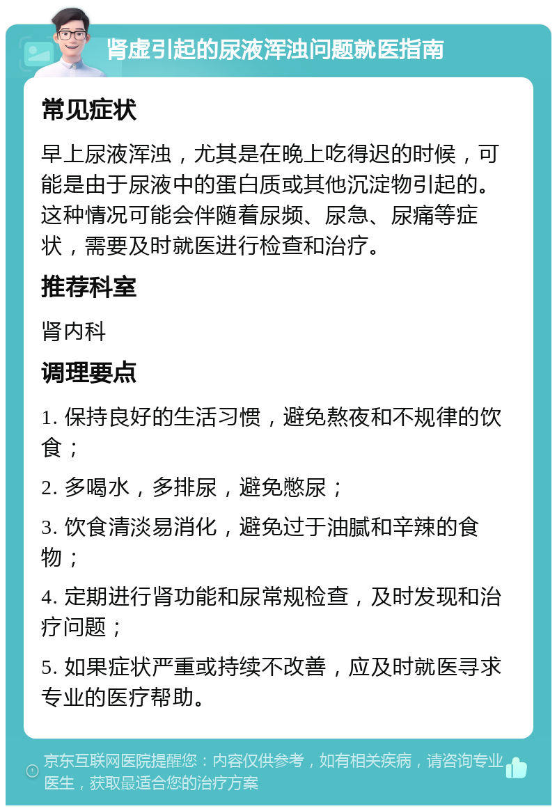 肾虚引起的尿液浑浊问题就医指南 常见症状 早上尿液浑浊，尤其是在晚上吃得迟的时候，可能是由于尿液中的蛋白质或其他沉淀物引起的。这种情况可能会伴随着尿频、尿急、尿痛等症状，需要及时就医进行检查和治疗。 推荐科室 肾内科 调理要点 1. 保持良好的生活习惯，避免熬夜和不规律的饮食； 2. 多喝水，多排尿，避免憋尿； 3. 饮食清淡易消化，避免过于油腻和辛辣的食物； 4. 定期进行肾功能和尿常规检查，及时发现和治疗问题； 5. 如果症状严重或持续不改善，应及时就医寻求专业的医疗帮助。