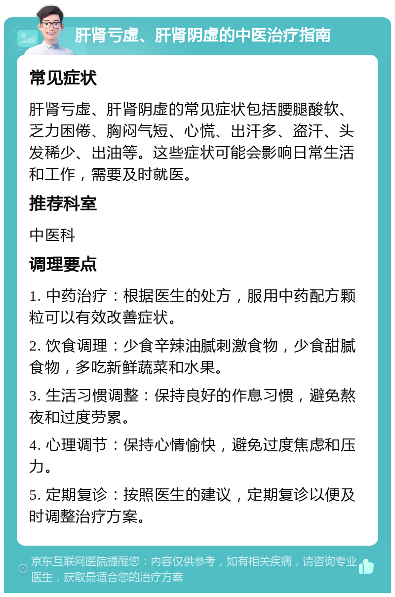 肝肾亏虚、肝肾阴虚的中医治疗指南 常见症状 肝肾亏虚、肝肾阴虚的常见症状包括腰腿酸软、乏力困倦、胸闷气短、心慌、出汗多、盗汗、头发稀少、出油等。这些症状可能会影响日常生活和工作，需要及时就医。 推荐科室 中医科 调理要点 1. 中药治疗：根据医生的处方，服用中药配方颗粒可以有效改善症状。 2. 饮食调理：少食辛辣油腻刺激食物，少食甜腻食物，多吃新鲜蔬菜和水果。 3. 生活习惯调整：保持良好的作息习惯，避免熬夜和过度劳累。 4. 心理调节：保持心情愉快，避免过度焦虑和压力。 5. 定期复诊：按照医生的建议，定期复诊以便及时调整治疗方案。