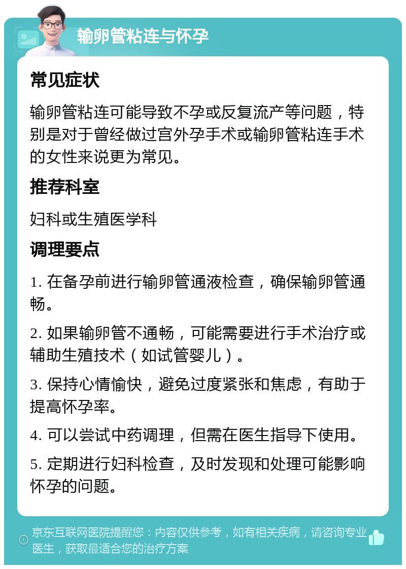 输卵管粘连与怀孕 常见症状 输卵管粘连可能导致不孕或反复流产等问题，特别是对于曾经做过宫外孕手术或输卵管粘连手术的女性来说更为常见。 推荐科室 妇科或生殖医学科 调理要点 1. 在备孕前进行输卵管通液检查，确保输卵管通畅。 2. 如果输卵管不通畅，可能需要进行手术治疗或辅助生殖技术（如试管婴儿）。 3. 保持心情愉快，避免过度紧张和焦虑，有助于提高怀孕率。 4. 可以尝试中药调理，但需在医生指导下使用。 5. 定期进行妇科检查，及时发现和处理可能影响怀孕的问题。