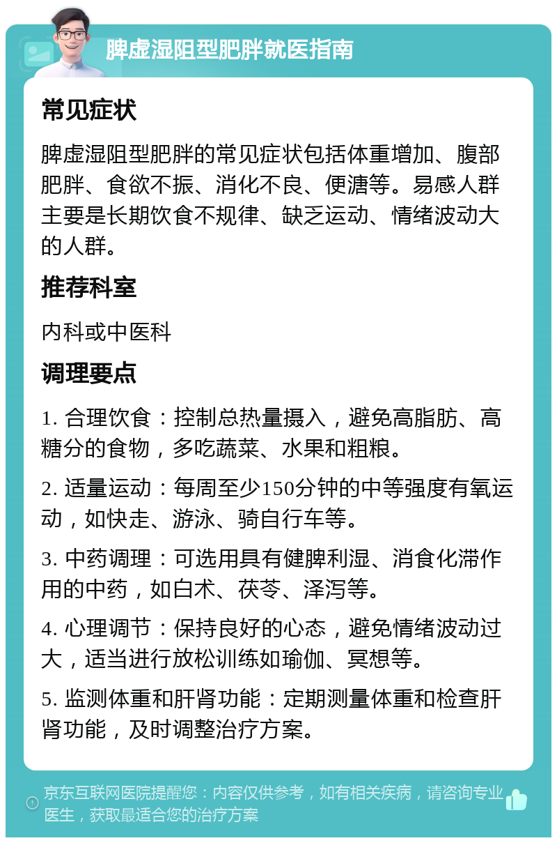 脾虚湿阻型肥胖就医指南 常见症状 脾虚湿阻型肥胖的常见症状包括体重增加、腹部肥胖、食欲不振、消化不良、便溏等。易感人群主要是长期饮食不规律、缺乏运动、情绪波动大的人群。 推荐科室 内科或中医科 调理要点 1. 合理饮食：控制总热量摄入，避免高脂肪、高糖分的食物，多吃蔬菜、水果和粗粮。 2. 适量运动：每周至少150分钟的中等强度有氧运动，如快走、游泳、骑自行车等。 3. 中药调理：可选用具有健脾利湿、消食化滞作用的中药，如白术、茯苓、泽泻等。 4. 心理调节：保持良好的心态，避免情绪波动过大，适当进行放松训练如瑜伽、冥想等。 5. 监测体重和肝肾功能：定期测量体重和检查肝肾功能，及时调整治疗方案。