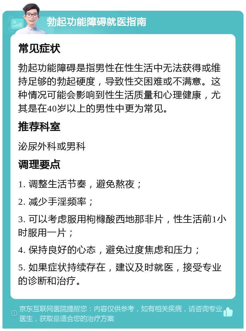 勃起功能障碍就医指南 常见症状 勃起功能障碍是指男性在性生活中无法获得或维持足够的勃起硬度，导致性交困难或不满意。这种情况可能会影响到性生活质量和心理健康，尤其是在40岁以上的男性中更为常见。 推荐科室 泌尿外科或男科 调理要点 1. 调整生活节奏，避免熬夜； 2. 减少手淫频率； 3. 可以考虑服用枸橼酸西地那非片，性生活前1小时服用一片； 4. 保持良好的心态，避免过度焦虑和压力； 5. 如果症状持续存在，建议及时就医，接受专业的诊断和治疗。