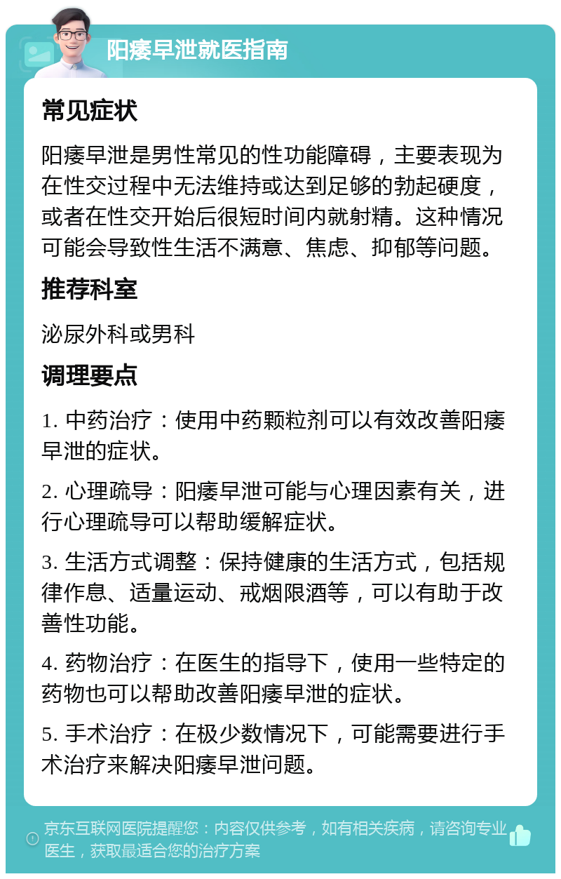 阳痿早泄就医指南 常见症状 阳痿早泄是男性常见的性功能障碍，主要表现为在性交过程中无法维持或达到足够的勃起硬度，或者在性交开始后很短时间内就射精。这种情况可能会导致性生活不满意、焦虑、抑郁等问题。 推荐科室 泌尿外科或男科 调理要点 1. 中药治疗：使用中药颗粒剂可以有效改善阳痿早泄的症状。 2. 心理疏导：阳痿早泄可能与心理因素有关，进行心理疏导可以帮助缓解症状。 3. 生活方式调整：保持健康的生活方式，包括规律作息、适量运动、戒烟限酒等，可以有助于改善性功能。 4. 药物治疗：在医生的指导下，使用一些特定的药物也可以帮助改善阳痿早泄的症状。 5. 手术治疗：在极少数情况下，可能需要进行手术治疗来解决阳痿早泄问题。