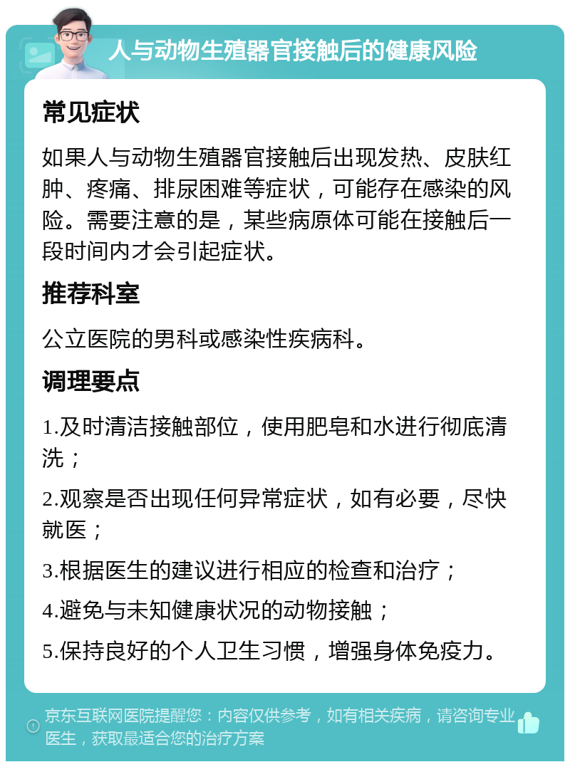 人与动物生殖器官接触后的健康风险 常见症状 如果人与动物生殖器官接触后出现发热、皮肤红肿、疼痛、排尿困难等症状，可能存在感染的风险。需要注意的是，某些病原体可能在接触后一段时间内才会引起症状。 推荐科室 公立医院的男科或感染性疾病科。 调理要点 1.及时清洁接触部位，使用肥皂和水进行彻底清洗； 2.观察是否出现任何异常症状，如有必要，尽快就医； 3.根据医生的建议进行相应的检查和治疗； 4.避免与未知健康状况的动物接触； 5.保持良好的个人卫生习惯，增强身体免疫力。