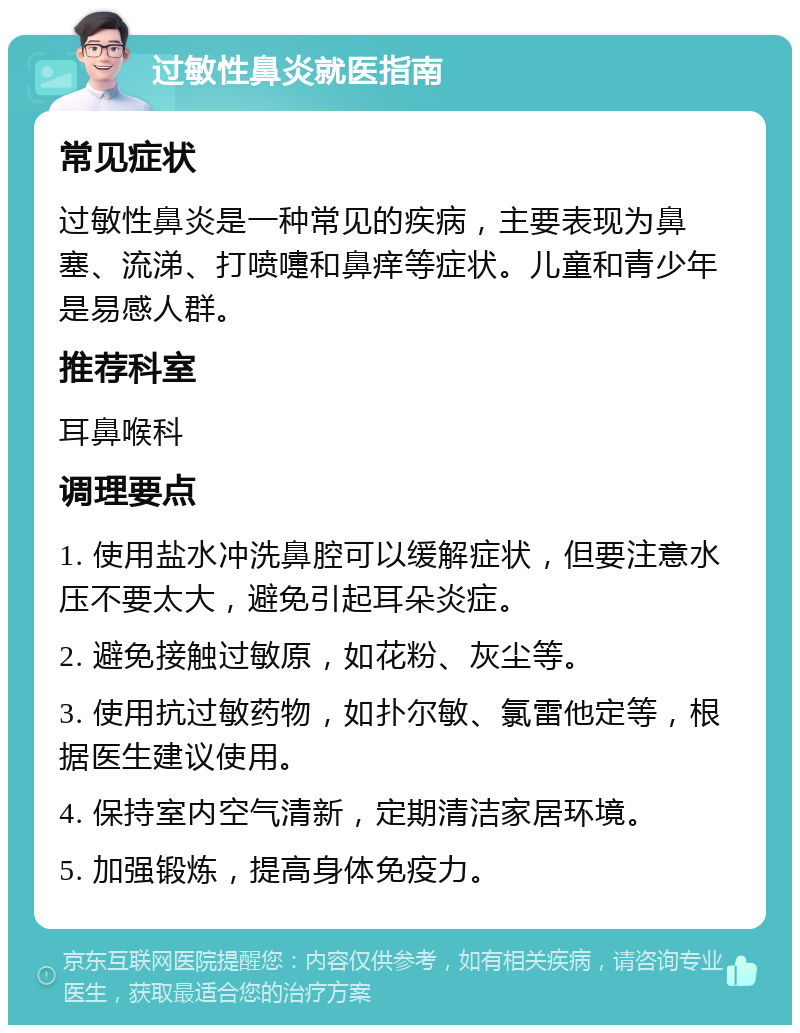 过敏性鼻炎就医指南 常见症状 过敏性鼻炎是一种常见的疾病，主要表现为鼻塞、流涕、打喷嚏和鼻痒等症状。儿童和青少年是易感人群。 推荐科室 耳鼻喉科 调理要点 1. 使用盐水冲洗鼻腔可以缓解症状，但要注意水压不要太大，避免引起耳朵炎症。 2. 避免接触过敏原，如花粉、灰尘等。 3. 使用抗过敏药物，如扑尔敏、氯雷他定等，根据医生建议使用。 4. 保持室内空气清新，定期清洁家居环境。 5. 加强锻炼，提高身体免疫力。