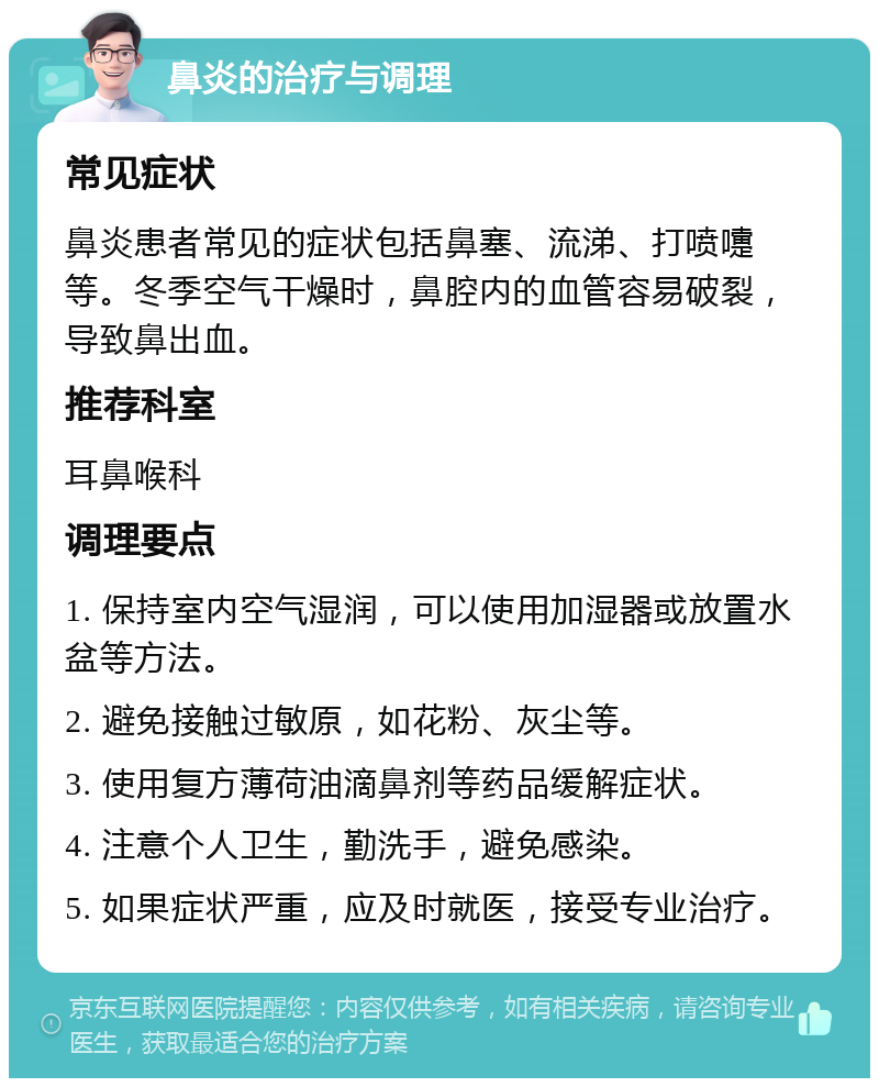 鼻炎的治疗与调理 常见症状 鼻炎患者常见的症状包括鼻塞、流涕、打喷嚏等。冬季空气干燥时，鼻腔内的血管容易破裂，导致鼻出血。 推荐科室 耳鼻喉科 调理要点 1. 保持室内空气湿润，可以使用加湿器或放置水盆等方法。 2. 避免接触过敏原，如花粉、灰尘等。 3. 使用复方薄荷油滴鼻剂等药品缓解症状。 4. 注意个人卫生，勤洗手，避免感染。 5. 如果症状严重，应及时就医，接受专业治疗。