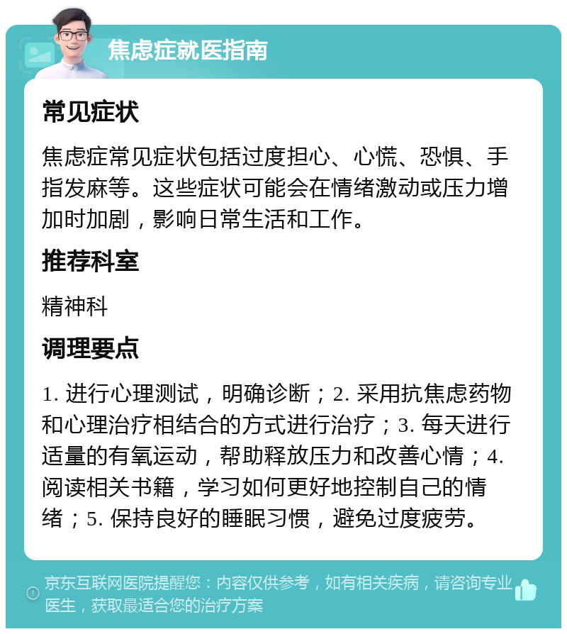 焦虑症就医指南 常见症状 焦虑症常见症状包括过度担心、心慌、恐惧、手指发麻等。这些症状可能会在情绪激动或压力增加时加剧，影响日常生活和工作。 推荐科室 精神科 调理要点 1. 进行心理测试，明确诊断；2. 采用抗焦虑药物和心理治疗相结合的方式进行治疗；3. 每天进行适量的有氧运动，帮助释放压力和改善心情；4. 阅读相关书籍，学习如何更好地控制自己的情绪；5. 保持良好的睡眠习惯，避免过度疲劳。