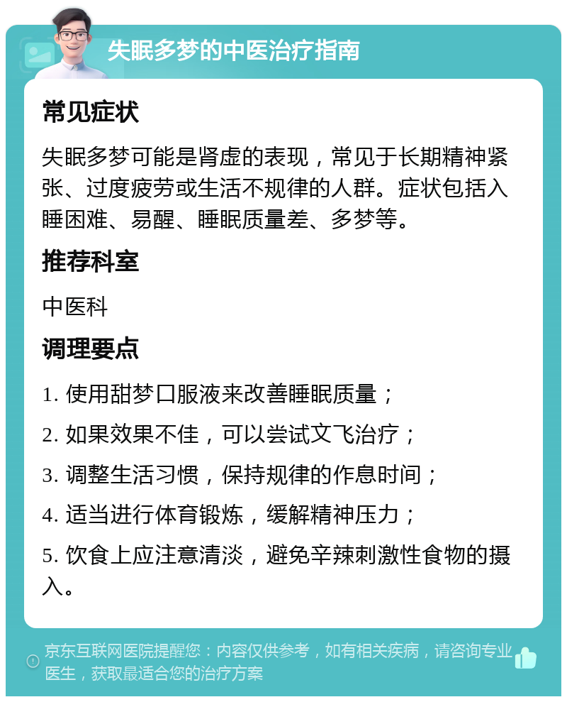 失眠多梦的中医治疗指南 常见症状 失眠多梦可能是肾虚的表现，常见于长期精神紧张、过度疲劳或生活不规律的人群。症状包括入睡困难、易醒、睡眠质量差、多梦等。 推荐科室 中医科 调理要点 1. 使用甜梦口服液来改善睡眠质量； 2. 如果效果不佳，可以尝试文飞治疗； 3. 调整生活习惯，保持规律的作息时间； 4. 适当进行体育锻炼，缓解精神压力； 5. 饮食上应注意清淡，避免辛辣刺激性食物的摄入。