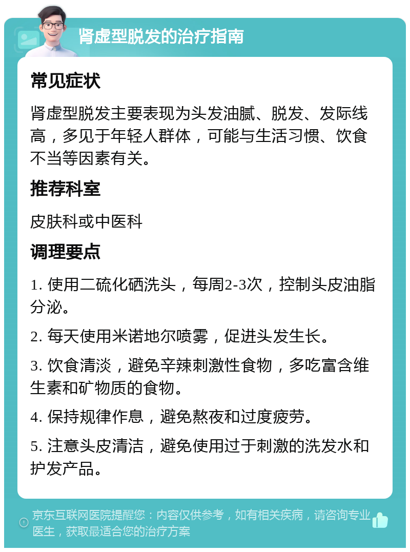 肾虚型脱发的治疗指南 常见症状 肾虚型脱发主要表现为头发油腻、脱发、发际线高，多见于年轻人群体，可能与生活习惯、饮食不当等因素有关。 推荐科室 皮肤科或中医科 调理要点 1. 使用二硫化硒洗头，每周2-3次，控制头皮油脂分泌。 2. 每天使用米诺地尔喷雾，促进头发生长。 3. 饮食清淡，避免辛辣刺激性食物，多吃富含维生素和矿物质的食物。 4. 保持规律作息，避免熬夜和过度疲劳。 5. 注意头皮清洁，避免使用过于刺激的洗发水和护发产品。