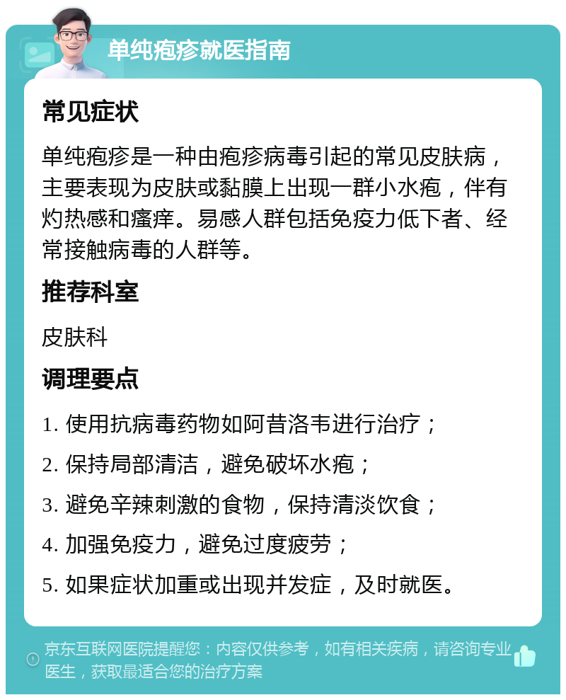 单纯疱疹就医指南 常见症状 单纯疱疹是一种由疱疹病毒引起的常见皮肤病，主要表现为皮肤或黏膜上出现一群小水疱，伴有灼热感和瘙痒。易感人群包括免疫力低下者、经常接触病毒的人群等。 推荐科室 皮肤科 调理要点 1. 使用抗病毒药物如阿昔洛韦进行治疗； 2. 保持局部清洁，避免破坏水疱； 3. 避免辛辣刺激的食物，保持清淡饮食； 4. 加强免疫力，避免过度疲劳； 5. 如果症状加重或出现并发症，及时就医。