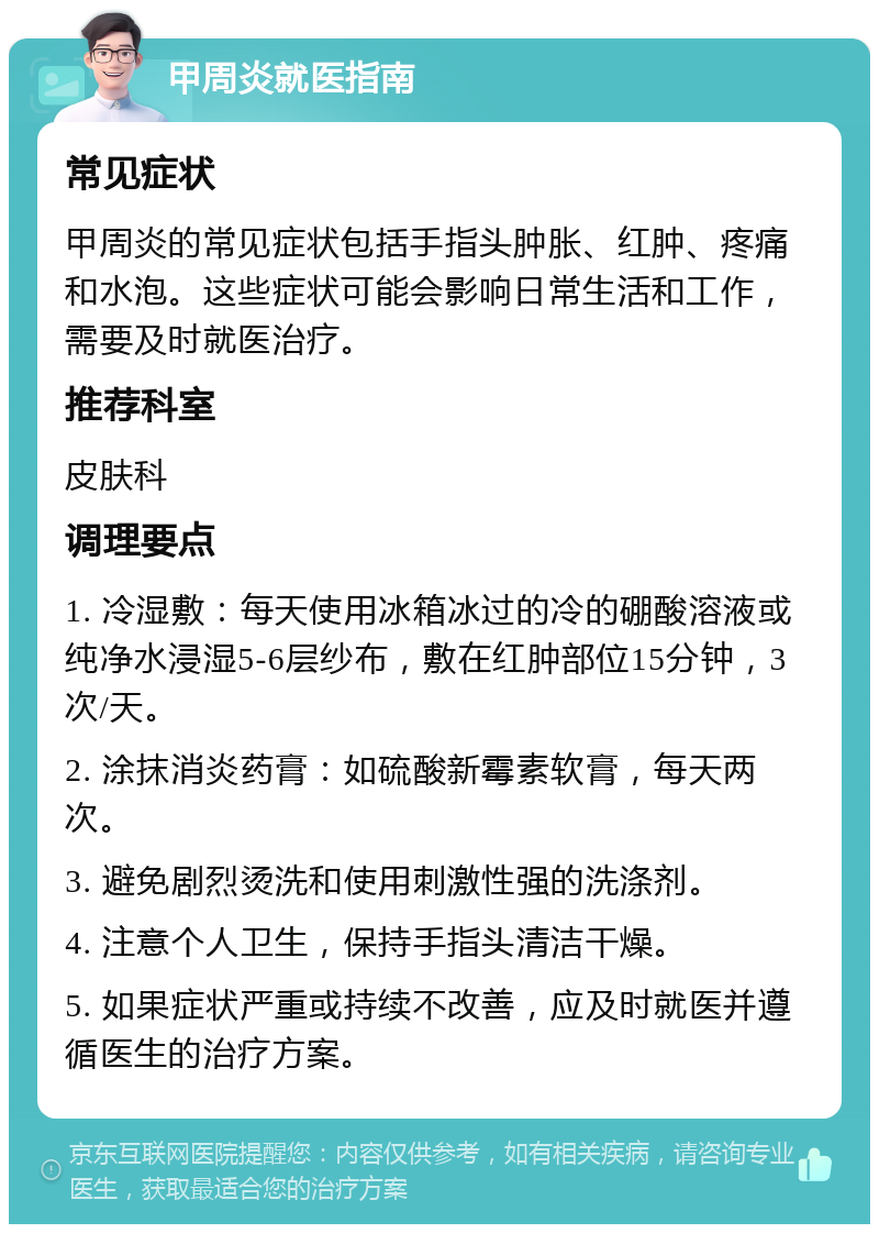 甲周炎就医指南 常见症状 甲周炎的常见症状包括手指头肿胀、红肿、疼痛和水泡。这些症状可能会影响日常生活和工作，需要及时就医治疗。 推荐科室 皮肤科 调理要点 1. 冷湿敷：每天使用冰箱冰过的冷的硼酸溶液或纯净水浸湿5-6层纱布，敷在红肿部位15分钟，3次/天。 2. 涂抹消炎药膏：如硫酸新霉素软膏，每天两次。 3. 避免剧烈烫洗和使用刺激性强的洗涤剂。 4. 注意个人卫生，保持手指头清洁干燥。 5. 如果症状严重或持续不改善，应及时就医并遵循医生的治疗方案。