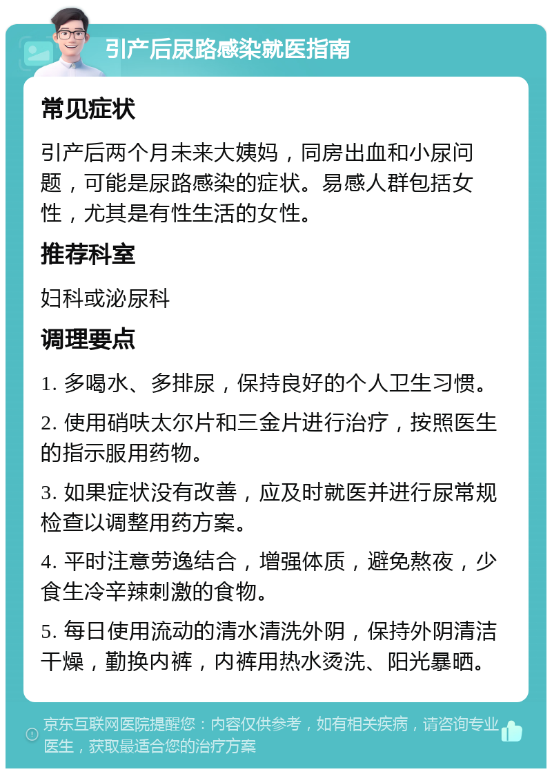 引产后尿路感染就医指南 常见症状 引产后两个月未来大姨妈，同房出血和小尿问题，可能是尿路感染的症状。易感人群包括女性，尤其是有性生活的女性。 推荐科室 妇科或泌尿科 调理要点 1. 多喝水、多排尿，保持良好的个人卫生习惯。 2. 使用硝呋太尔片和三金片进行治疗，按照医生的指示服用药物。 3. 如果症状没有改善，应及时就医并进行尿常规检查以调整用药方案。 4. 平时注意劳逸结合，增强体质，避免熬夜，少食生冷辛辣刺激的食物。 5. 每日使用流动的清水清洗外阴，保持外阴清洁干燥，勤换内裤，内裤用热水烫洗、阳光暴晒。