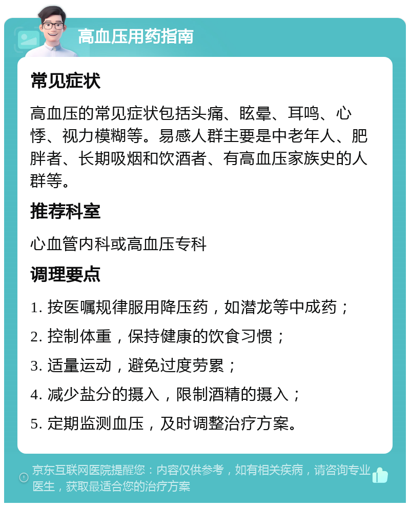 高血压用药指南 常见症状 高血压的常见症状包括头痛、眩晕、耳鸣、心悸、视力模糊等。易感人群主要是中老年人、肥胖者、长期吸烟和饮酒者、有高血压家族史的人群等。 推荐科室 心血管内科或高血压专科 调理要点 1. 按医嘱规律服用降压药，如潜龙等中成药； 2. 控制体重，保持健康的饮食习惯； 3. 适量运动，避免过度劳累； 4. 减少盐分的摄入，限制酒精的摄入； 5. 定期监测血压，及时调整治疗方案。