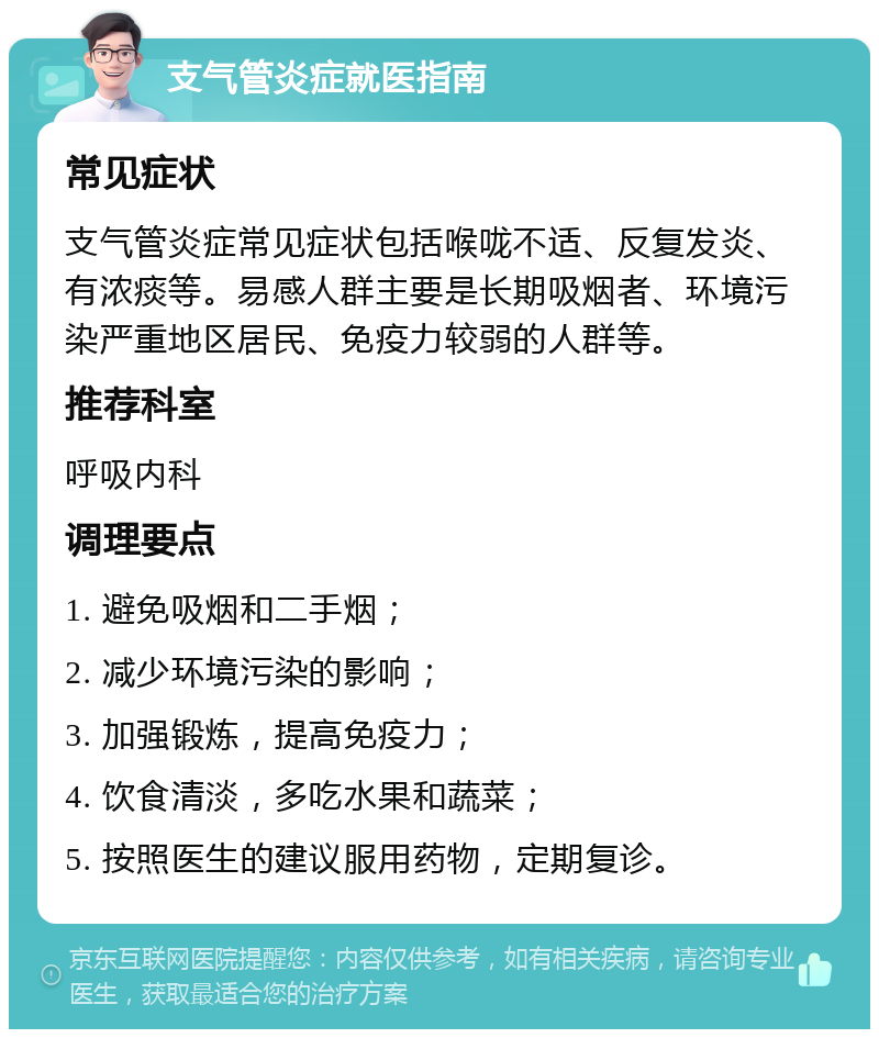 支气管炎症就医指南 常见症状 支气管炎症常见症状包括喉咙不适、反复发炎、有浓痰等。易感人群主要是长期吸烟者、环境污染严重地区居民、免疫力较弱的人群等。 推荐科室 呼吸内科 调理要点 1. 避免吸烟和二手烟； 2. 减少环境污染的影响； 3. 加强锻炼，提高免疫力； 4. 饮食清淡，多吃水果和蔬菜； 5. 按照医生的建议服用药物，定期复诊。