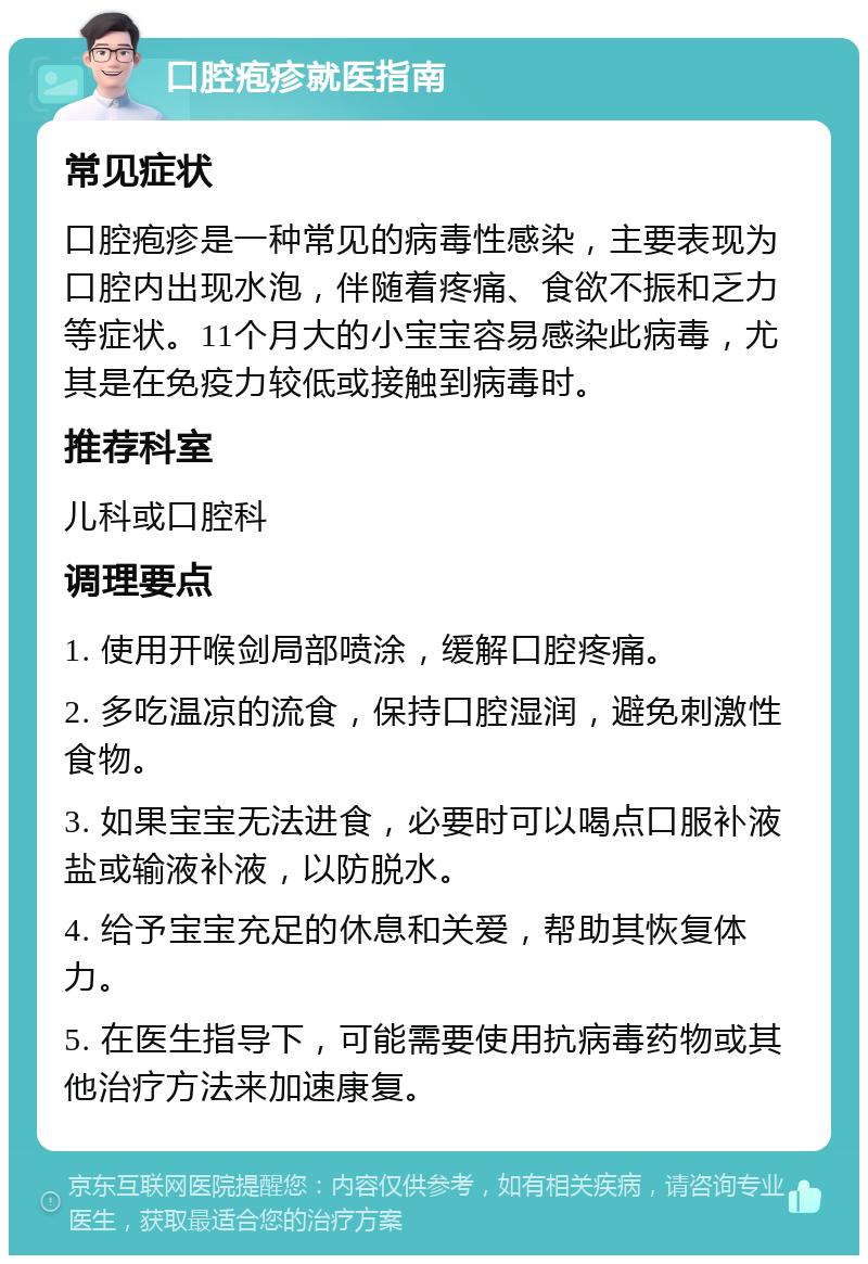 口腔疱疹就医指南 常见症状 口腔疱疹是一种常见的病毒性感染，主要表现为口腔内出现水泡，伴随着疼痛、食欲不振和乏力等症状。11个月大的小宝宝容易感染此病毒，尤其是在免疫力较低或接触到病毒时。 推荐科室 儿科或口腔科 调理要点 1. 使用开喉剑局部喷涂，缓解口腔疼痛。 2. 多吃温凉的流食，保持口腔湿润，避免刺激性食物。 3. 如果宝宝无法进食，必要时可以喝点口服补液盐或输液补液，以防脱水。 4. 给予宝宝充足的休息和关爱，帮助其恢复体力。 5. 在医生指导下，可能需要使用抗病毒药物或其他治疗方法来加速康复。