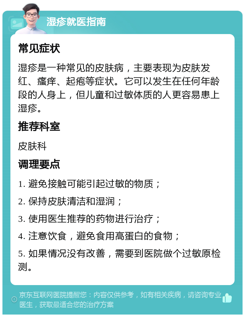 湿疹就医指南 常见症状 湿疹是一种常见的皮肤病，主要表现为皮肤发红、瘙痒、起疱等症状。它可以发生在任何年龄段的人身上，但儿童和过敏体质的人更容易患上湿疹。 推荐科室 皮肤科 调理要点 1. 避免接触可能引起过敏的物质； 2. 保持皮肤清洁和湿润； 3. 使用医生推荐的药物进行治疗； 4. 注意饮食，避免食用高蛋白的食物； 5. 如果情况没有改善，需要到医院做个过敏原检测。