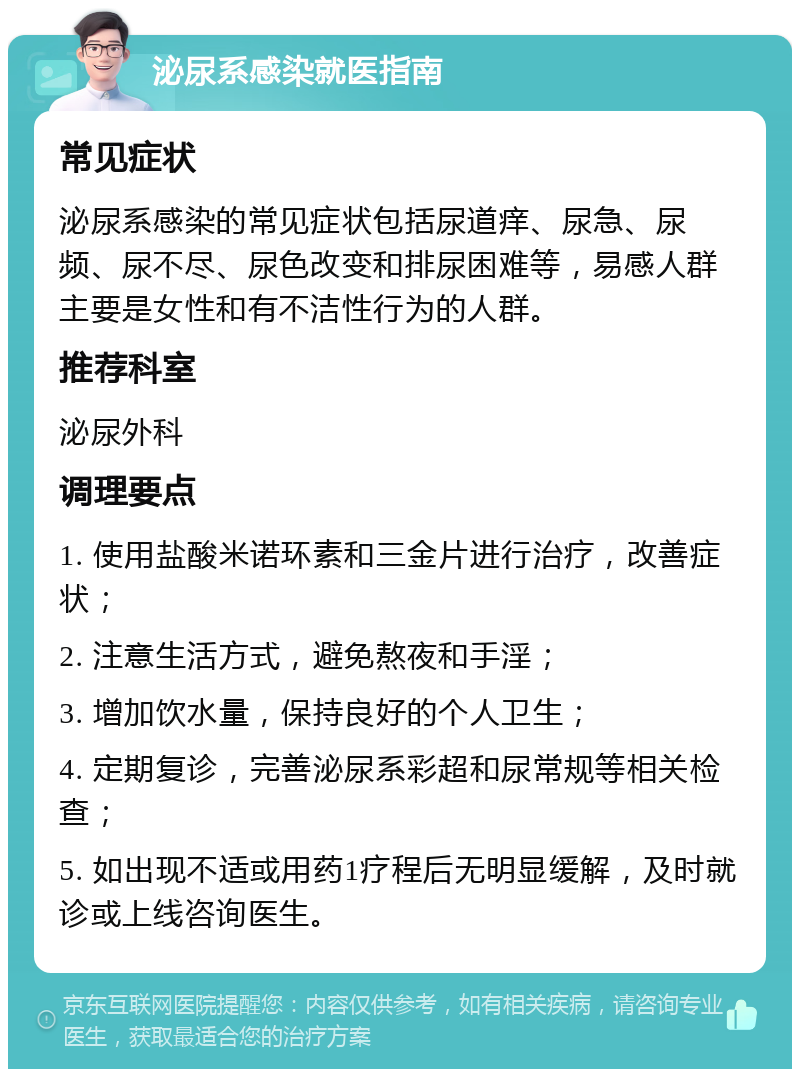 泌尿系感染就医指南 常见症状 泌尿系感染的常见症状包括尿道痒、尿急、尿频、尿不尽、尿色改变和排尿困难等，易感人群主要是女性和有不洁性行为的人群。 推荐科室 泌尿外科 调理要点 1. 使用盐酸米诺环素和三金片进行治疗，改善症状； 2. 注意生活方式，避免熬夜和手淫； 3. 增加饮水量，保持良好的个人卫生； 4. 定期复诊，完善泌尿系彩超和尿常规等相关检查； 5. 如出现不适或用药1疗程后无明显缓解，及时就诊或上线咨询医生。