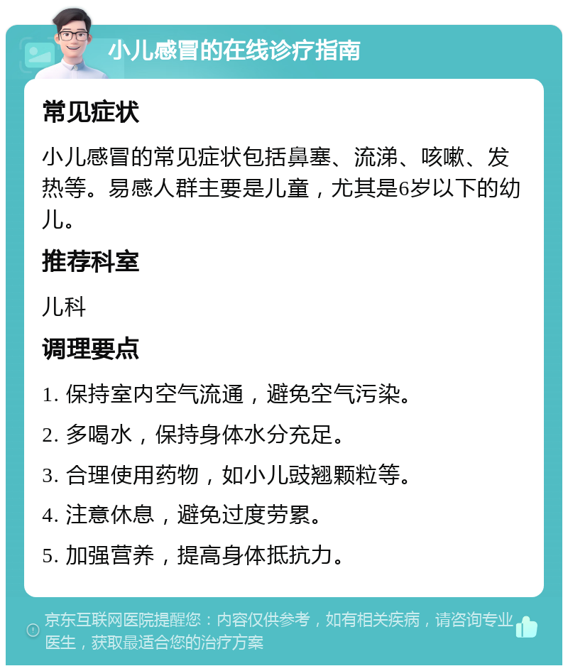 小儿感冒的在线诊疗指南 常见症状 小儿感冒的常见症状包括鼻塞、流涕、咳嗽、发热等。易感人群主要是儿童，尤其是6岁以下的幼儿。 推荐科室 儿科 调理要点 1. 保持室内空气流通，避免空气污染。 2. 多喝水，保持身体水分充足。 3. 合理使用药物，如小儿豉翘颗粒等。 4. 注意休息，避免过度劳累。 5. 加强营养，提高身体抵抗力。