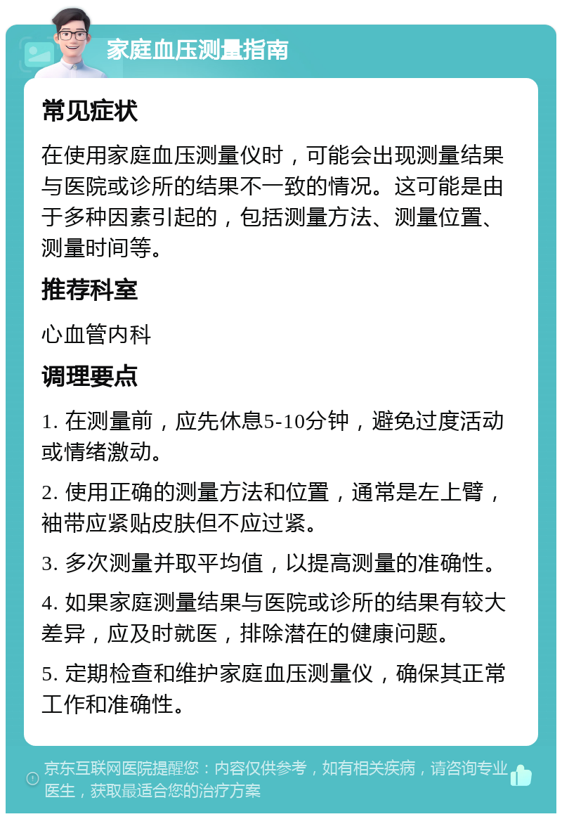 家庭血压测量指南 常见症状 在使用家庭血压测量仪时，可能会出现测量结果与医院或诊所的结果不一致的情况。这可能是由于多种因素引起的，包括测量方法、测量位置、测量时间等。 推荐科室 心血管内科 调理要点 1. 在测量前，应先休息5-10分钟，避免过度活动或情绪激动。 2. 使用正确的测量方法和位置，通常是左上臂，袖带应紧贴皮肤但不应过紧。 3. 多次测量并取平均值，以提高测量的准确性。 4. 如果家庭测量结果与医院或诊所的结果有较大差异，应及时就医，排除潜在的健康问题。 5. 定期检查和维护家庭血压测量仪，确保其正常工作和准确性。