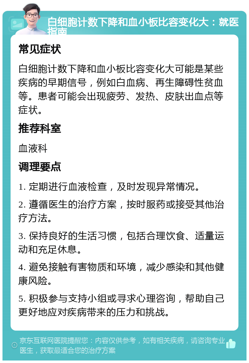 白细胞计数下降和血小板比容变化大：就医指南 常见症状 白细胞计数下降和血小板比容变化大可能是某些疾病的早期信号，例如白血病、再生障碍性贫血等。患者可能会出现疲劳、发热、皮肤出血点等症状。 推荐科室 血液科 调理要点 1. 定期进行血液检查，及时发现异常情况。 2. 遵循医生的治疗方案，按时服药或接受其他治疗方法。 3. 保持良好的生活习惯，包括合理饮食、适量运动和充足休息。 4. 避免接触有害物质和环境，减少感染和其他健康风险。 5. 积极参与支持小组或寻求心理咨询，帮助自己更好地应对疾病带来的压力和挑战。