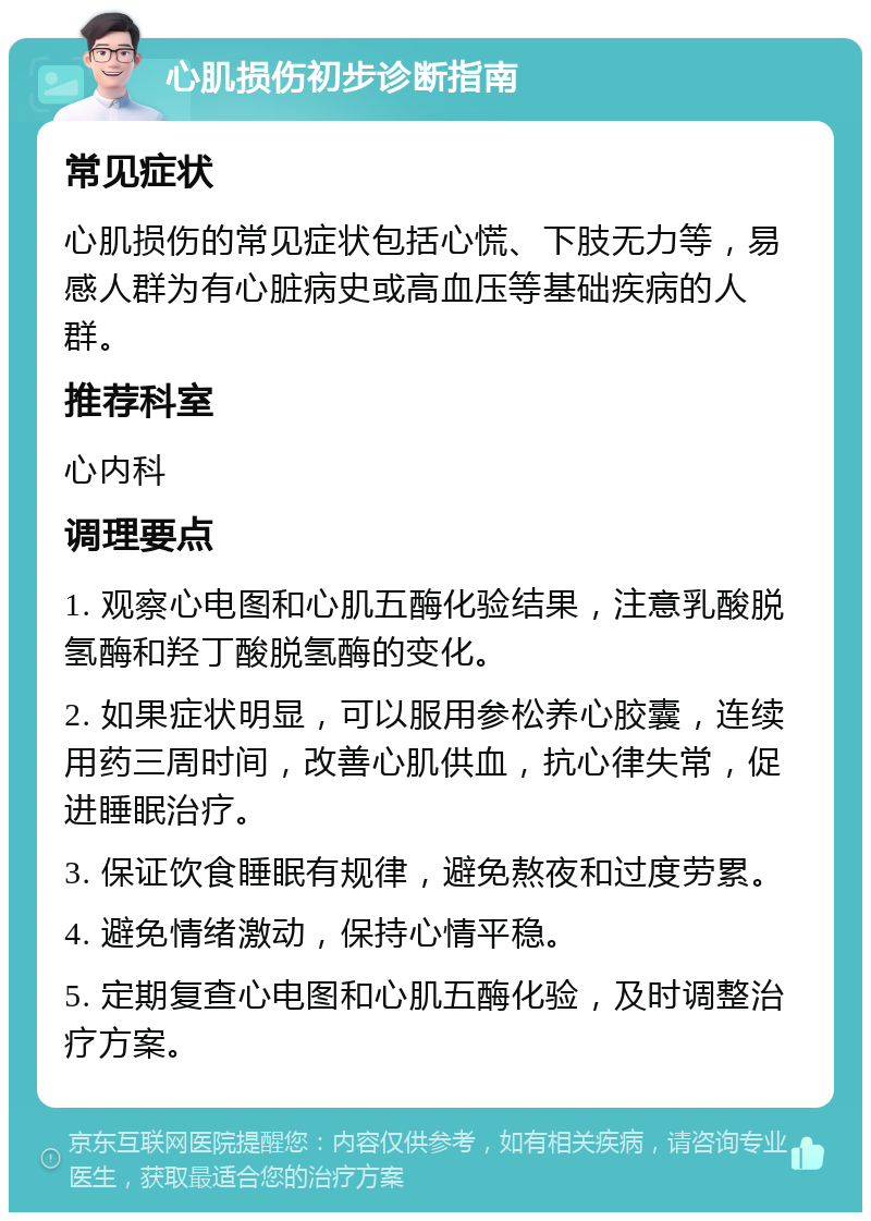 心肌损伤初步诊断指南 常见症状 心肌损伤的常见症状包括心慌、下肢无力等，易感人群为有心脏病史或高血压等基础疾病的人群。 推荐科室 心内科 调理要点 1. 观察心电图和心肌五酶化验结果，注意乳酸脱氢酶和羟丁酸脱氢酶的变化。 2. 如果症状明显，可以服用参松养心胶囊，连续用药三周时间，改善心肌供血，抗心律失常，促进睡眠治疗。 3. 保证饮食睡眠有规律，避免熬夜和过度劳累。 4. 避免情绪激动，保持心情平稳。 5. 定期复查心电图和心肌五酶化验，及时调整治疗方案。