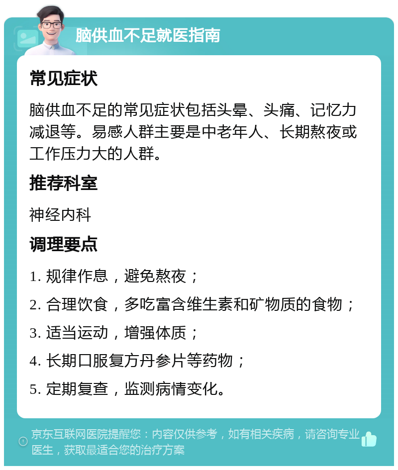 脑供血不足就医指南 常见症状 脑供血不足的常见症状包括头晕、头痛、记忆力减退等。易感人群主要是中老年人、长期熬夜或工作压力大的人群。 推荐科室 神经内科 调理要点 1. 规律作息，避免熬夜； 2. 合理饮食，多吃富含维生素和矿物质的食物； 3. 适当运动，增强体质； 4. 长期口服复方丹参片等药物； 5. 定期复查，监测病情变化。