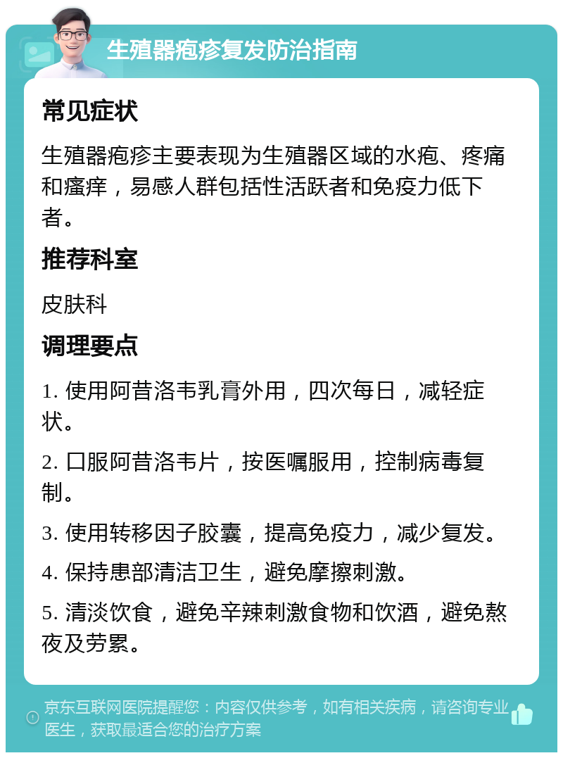 生殖器疱疹复发防治指南 常见症状 生殖器疱疹主要表现为生殖器区域的水疱、疼痛和瘙痒，易感人群包括性活跃者和免疫力低下者。 推荐科室 皮肤科 调理要点 1. 使用阿昔洛韦乳膏外用，四次每日，减轻症状。 2. 口服阿昔洛韦片，按医嘱服用，控制病毒复制。 3. 使用转移因子胶囊，提高免疫力，减少复发。 4. 保持患部清洁卫生，避免摩擦刺激。 5. 清淡饮食，避免辛辣刺激食物和饮酒，避免熬夜及劳累。