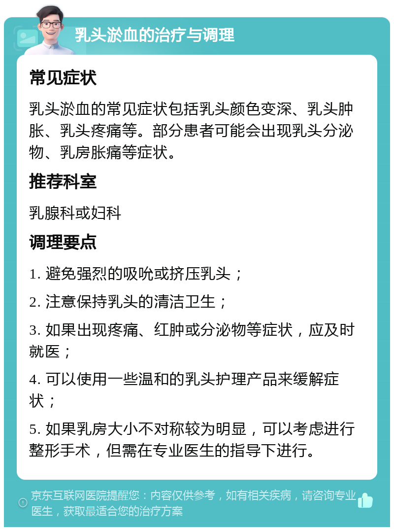 乳头淤血的治疗与调理 常见症状 乳头淤血的常见症状包括乳头颜色变深、乳头肿胀、乳头疼痛等。部分患者可能会出现乳头分泌物、乳房胀痛等症状。 推荐科室 乳腺科或妇科 调理要点 1. 避免强烈的吸吮或挤压乳头； 2. 注意保持乳头的清洁卫生； 3. 如果出现疼痛、红肿或分泌物等症状，应及时就医； 4. 可以使用一些温和的乳头护理产品来缓解症状； 5. 如果乳房大小不对称较为明显，可以考虑进行整形手术，但需在专业医生的指导下进行。